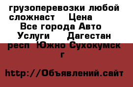 грузоперевозки любой сложнаст  › Цена ­ 100 - Все города Авто » Услуги   . Дагестан респ.,Южно-Сухокумск г.